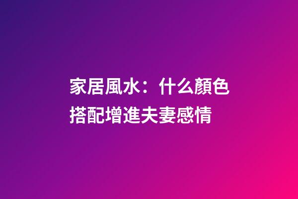 家居風水：什么顏色搭配增進夫妻感情