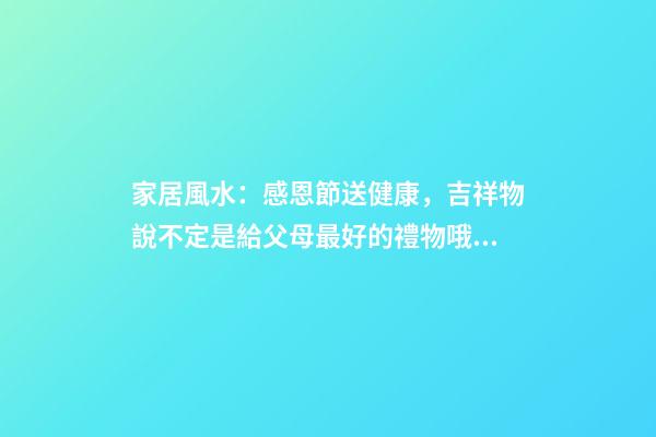 家居風水：感恩節送健康，吉祥物說不定是給父母最好的禮物哦！