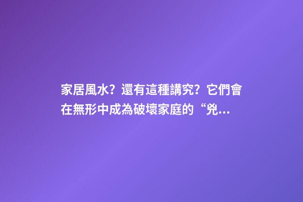 家居風水？還有這種講究？它們會在無形中成為破壞家庭的“兇手”