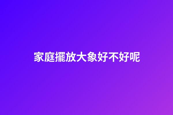 家庭擺放大象好不好呢