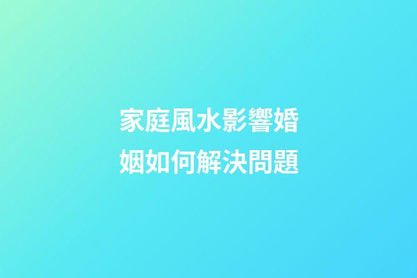 家庭風水影響婚姻如何解決問題