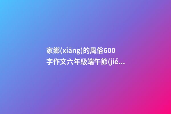 家鄉(xiāng)的風俗600字作文六年級端午節(jié)，你的家鄉(xiāng)端午節(jié)有哪些習俗-第1張-觀點-玄機派