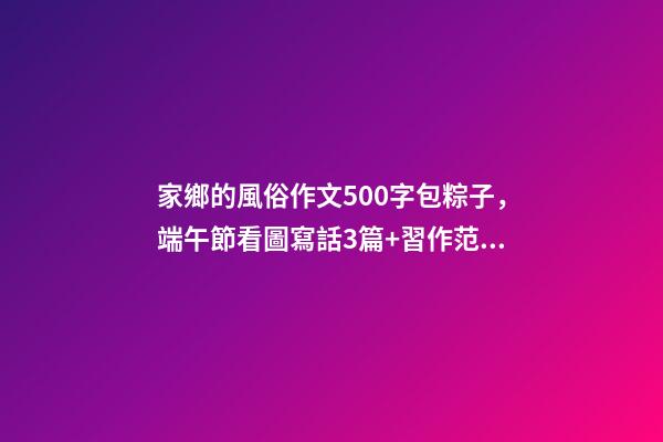 家鄉的風俗作文500字包粽子，端午節看圖寫話3篇+習作范文10篇-第1張-觀點-玄機派