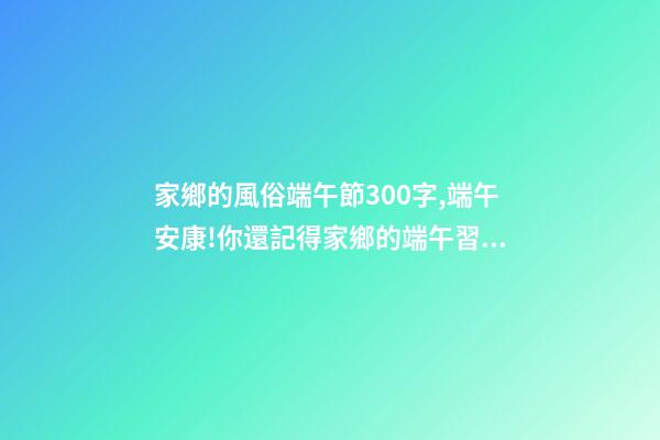 家鄉的風俗端午節300字,端午安康!你還記得家鄉的端午習俗嗎-第1張-觀點-玄機派