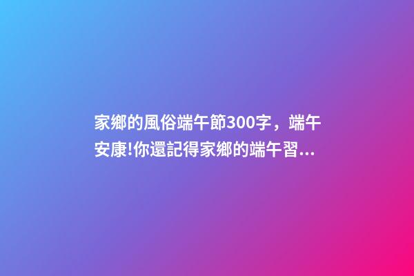 家鄉的風俗端午節300字，端午安康!你還記得家鄉的端午習俗嗎-第1張-觀點-玄機派