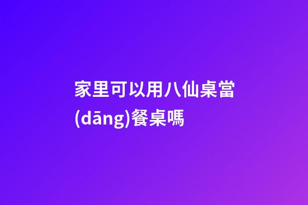 家里可以用八仙桌當(dāng)餐桌嗎