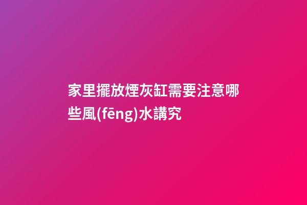 家里擺放煙灰缸需要注意哪些風(fēng)水講究
