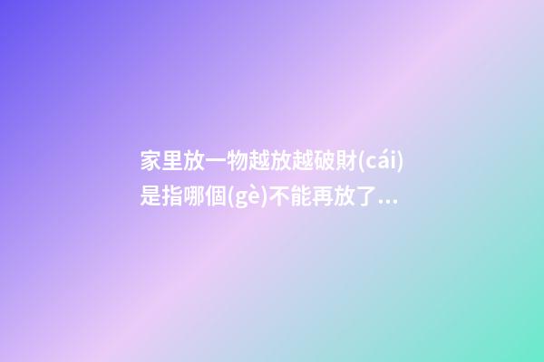 家里放一物越放越破財(cái)是指哪個(gè)不能再放了（家里放一物越放越破財(cái),放這些才招財(cái)）