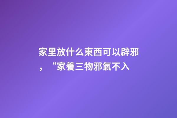 家里放什么東西可以辟邪，“家養三物邪氣不入-第1張-觀點-玄機派