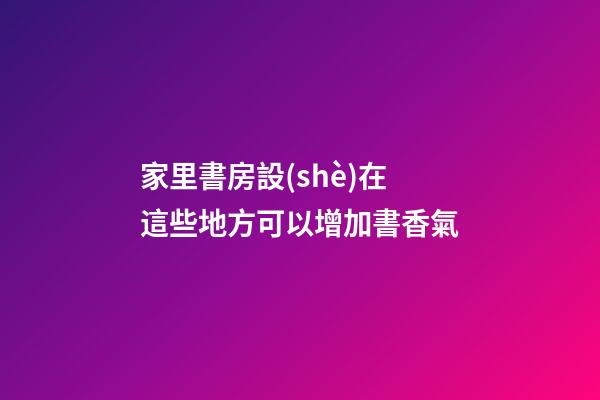 家里書房設(shè)在這些地方可以增加書香氣