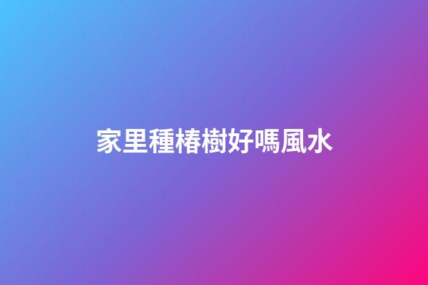 家里種椿樹好嗎風水