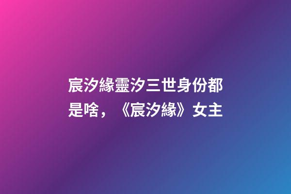 宸汐緣靈汐三世身份都是啥，《宸汐緣》女主-第1張-觀點(diǎn)-玄機(jī)派