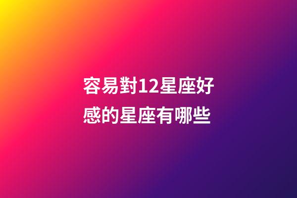 容易對12星座好感的星座有哪些-第1張-星座運勢-玄機派