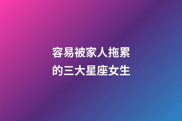 容易被家人拖累的三大星座女生-第1張-星座運(yùn)勢-玄機(jī)派