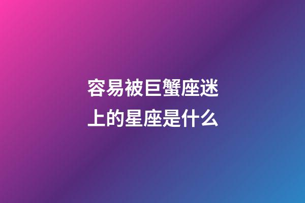 容易被巨蟹座迷上的星座是什么-第1張-星座運勢-玄機派