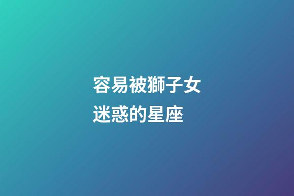 容易被獅子女迷惑的星座-第1張-星座運勢-玄機派