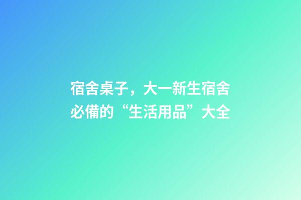 宿舍桌子，大一新生宿舍必備的“生活用品”大全-第1張-觀點-玄機派