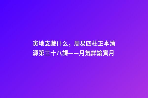 寅地支藏什么，周易四柱正本清源第三十八課——月氣詳論寅月