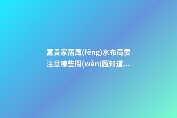 富貴家居風(fēng)水布局要注意哪些問(wèn)題知道嗎