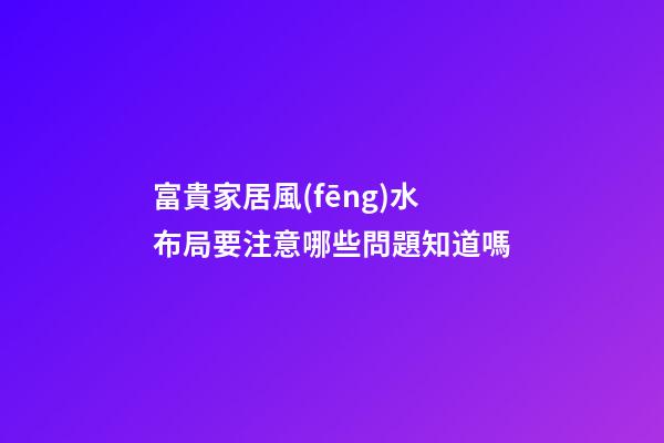 富貴家居風(fēng)水布局要注意哪些問題知道嗎