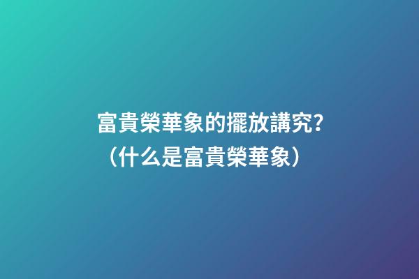 富貴榮華象的擺放講究？（什么是富貴榮華象）