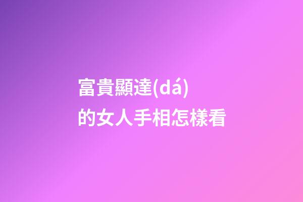 富貴顯達(dá)的女人手相怎樣看