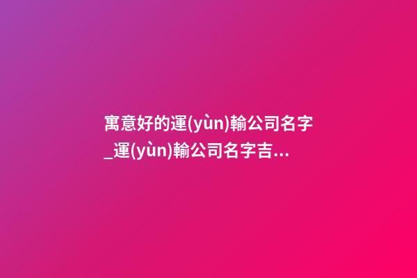 寓意好的運(yùn)輸公司名字_運(yùn)輸公司名字吉祥寓意好-第1張-公司起名-玄機(jī)派