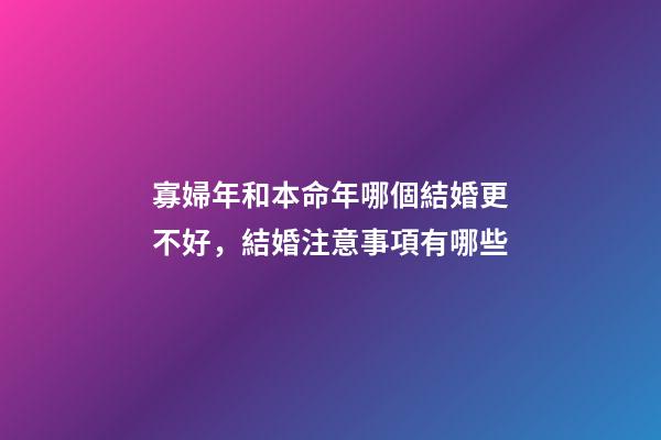 寡婦年和本命年哪個結婚更不好，結婚注意事項有哪些
