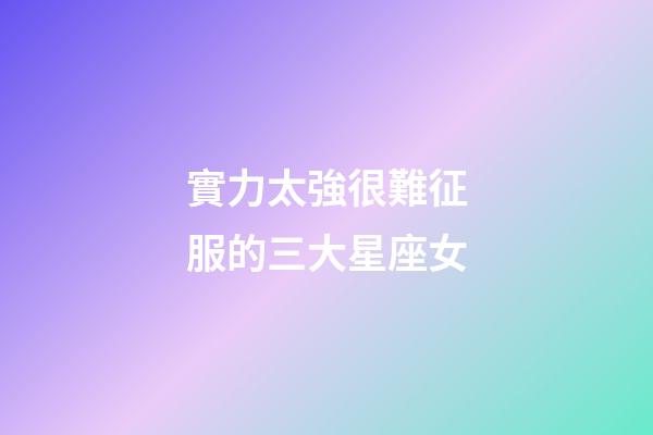 實力太強很難征服的三大星座女-第1張-星座運勢-玄機派