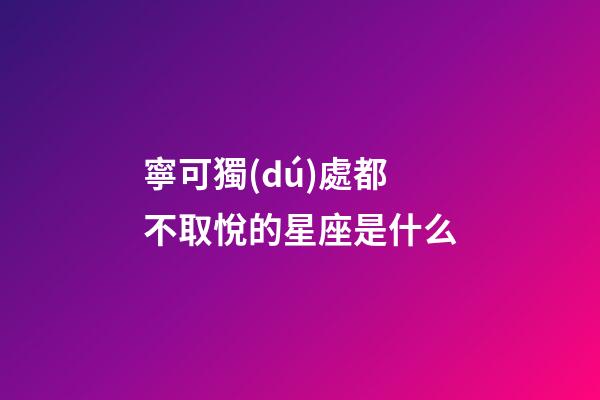 寧可獨(dú)處都不取悅的星座是什么-第1張-星座運(yùn)勢(shì)-玄機(jī)派