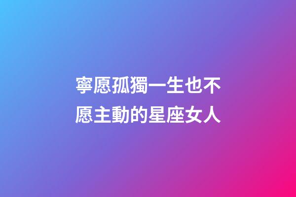 寧愿孤獨一生也不愿主動的星座女人-第1張-星座運勢-玄機派