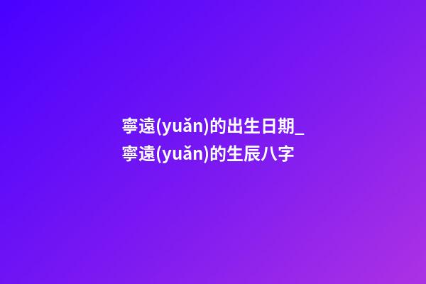 寧遠(yuǎn)的出生日期_寧遠(yuǎn)的生辰八字