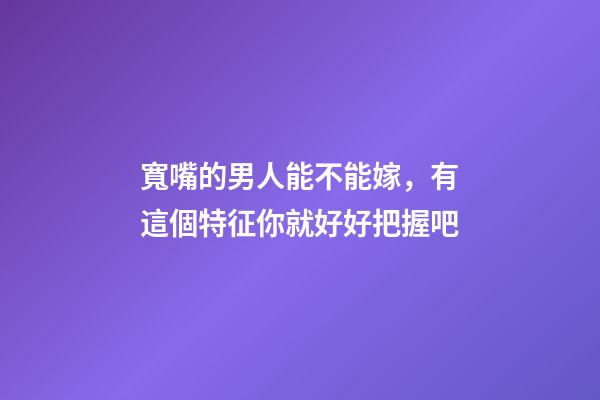 寬嘴的男人能不能嫁，有這個特征你就好好把握吧