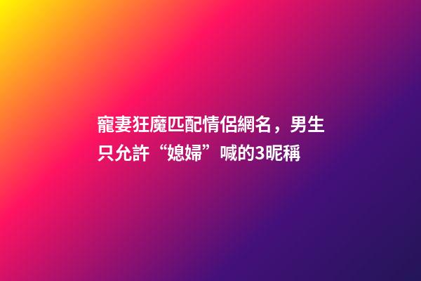 寵妻狂魔匹配情侶網名，男生只允許“媳婦”喊的3昵稱-第1張-觀點-玄機派