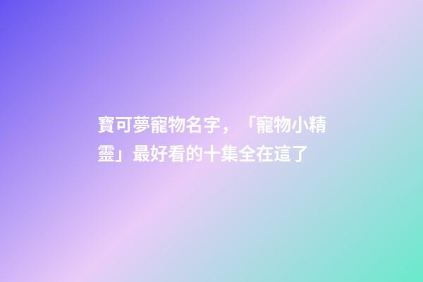 寶可夢寵物名字，「寵物小精靈」最好看的十集全在這了-第1張-觀點-玄機派