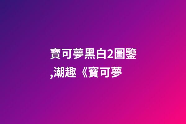 寶可夢黑白2圖鑒,潮趣《寶可夢-第1張-觀點-玄機派