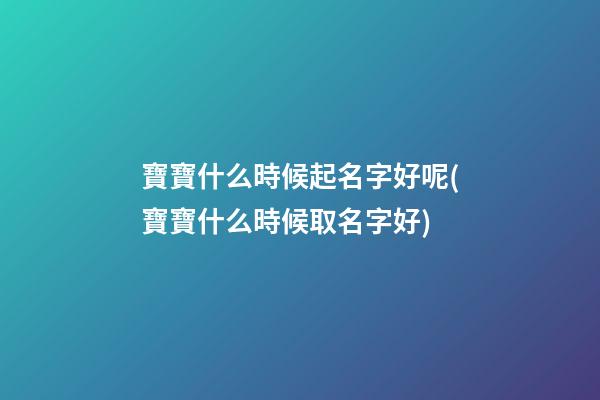 寶寶什么時候起名字好呢(寶寶什么時候取名字好)
