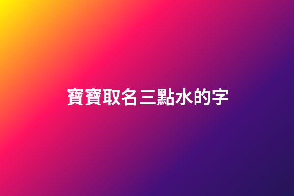 寶寶取名三點水的字(寶寶起名三點水的名字叫什么好)-第1張-寶寶起名-玄機派