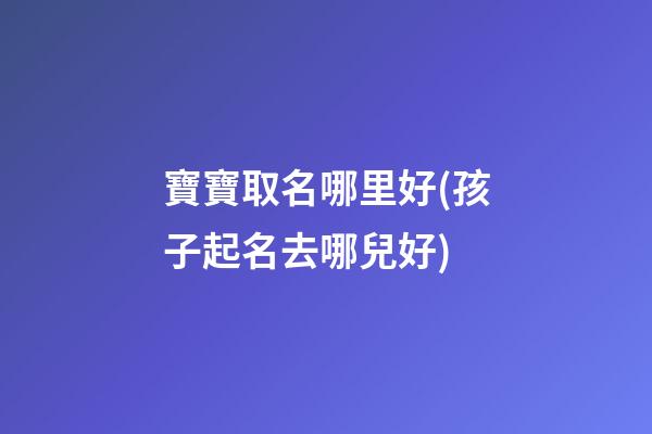 寶寶取名哪里好(孩子起名去哪兒好)