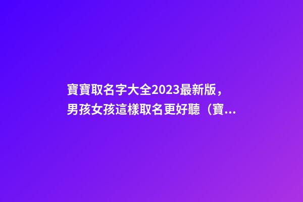 寶寶取名字大全2023最新版，男孩女孩這樣取名更好聽（寶寶取名字大全2023最新版,男孩女孩這樣取名更好聽嗎）