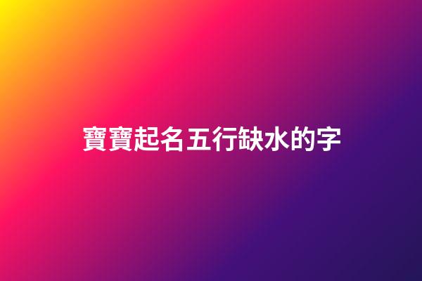 寶寶起名五行缺水的字(寶寶五行缺水怎么取名)-第1張-寶寶起名-玄機派