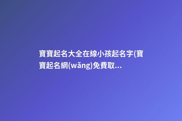 寶寶起名大全在線小孩起名字(寶寶起名網(wǎng)免費取名字生辰八字取名女孩)
