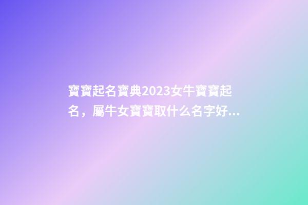 寶寶起名寶典2023女牛寶寶起名，屬牛女寶寶取什么名字好（屬牛寶寶女孩取名大全2023款）