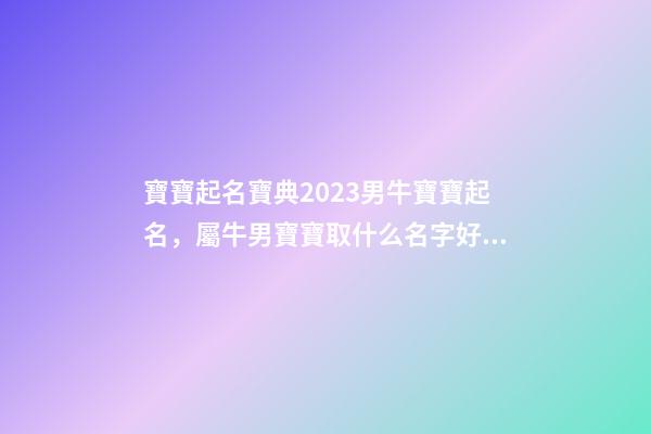 寶寶起名寶典2023男牛寶寶起名，屬牛男寶寶取什么名字好（2023牛年生的男寶寶取什么名字好）