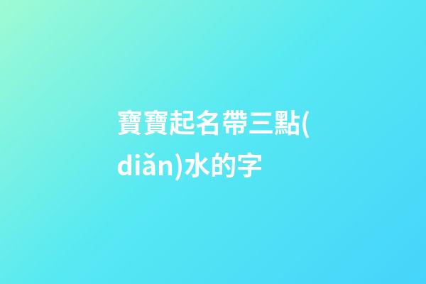 寶寶起名帶三點(diǎn)水的字(2023年帶三點(diǎn)水的寶寶名字)-第1張-寶寶起名-玄機(jī)派