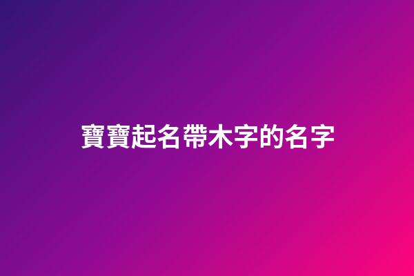 寶寶起名帶木字的名字(帶木字的寶寶乳名)-第1張-寶寶起名-玄機派