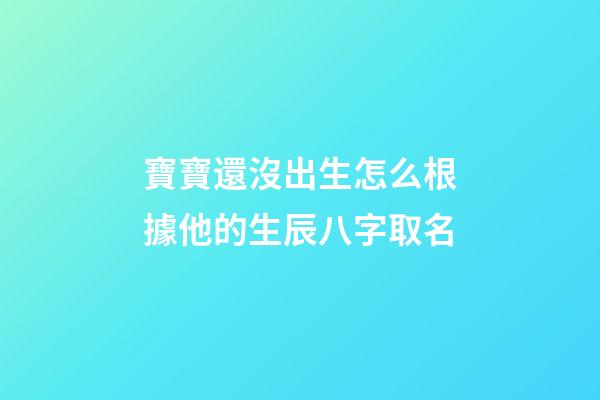 寶寶還沒出生怎么根據他的生辰八字取名(孩子還沒出生怎么算名字)