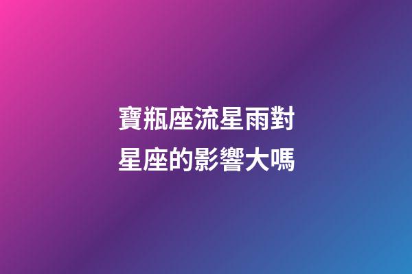 寶瓶座流星雨對星座的影響大嗎-第1張-星座運勢-玄機派