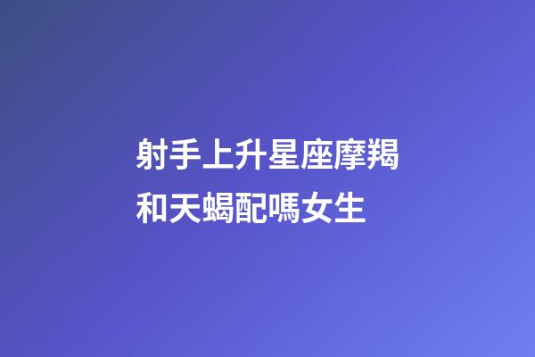 射手上升星座摩羯和天蝎配嗎女生-第1張-星座運勢-玄機派