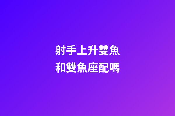 射手上升雙魚和雙魚座配嗎-第1張-星座運勢-玄機派